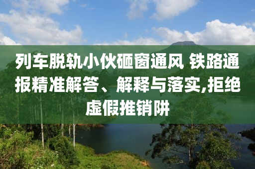 列車脫軌小伙砸窗通風(fēng) 鐵路通報(bào)精準(zhǔn)解答、解釋與落實(shí),拒絕虛假推銷阱