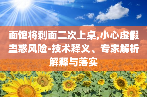 面館將剩面二次上桌,小心虛假蠱惑風(fēng)險(xiǎn)-技術(shù)釋義、專家解析解釋與落實(shí)
