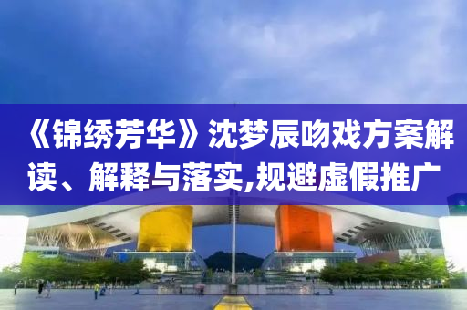 《錦繡芳華》沈夢(mèng)辰吻戲方案解讀、解釋與落實(shí),規(guī)避虛假推廣