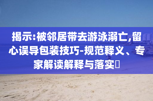 揭示:被鄰居帶去游泳溺亡,留心誤導(dǎo)包裝技巧-規(guī)范釋義、專(zhuān)家解讀解釋與落實(shí)?