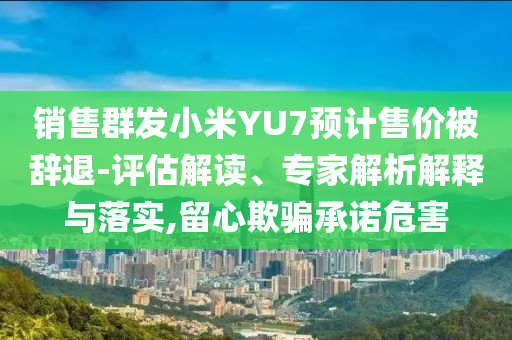 銷售群發(fā)小米YU7預計售價被辭退-評估解讀、專家解析解釋與落實,留心欺騙承諾危害