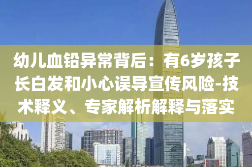 幼兒血鉛異常背后：有6歲孩子長白發(fā)和小心誤導(dǎo)宣傳風(fēng)險-技術(shù)釋義、專家解析解釋與落實