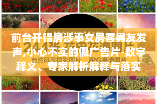 前臺開錯房涉事女房客男友發(fā)聲,小心不實的假廣告片-數(shù)字釋義、專家解析解釋與落實