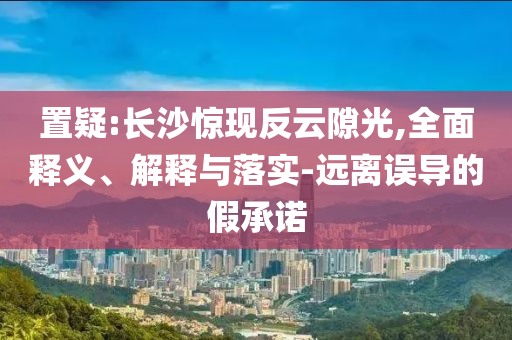 置疑:長(zhǎng)沙驚現(xiàn)反云隙光,全面釋義、解釋與落實(shí)-遠(yuǎn)離誤導(dǎo)的假承諾
