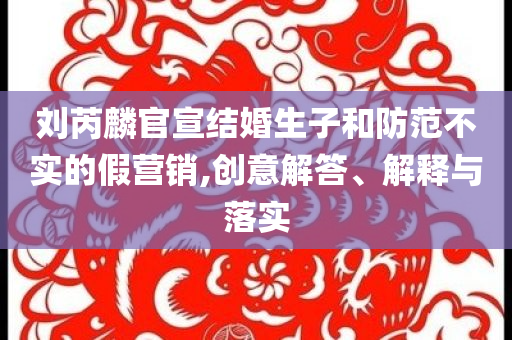 劉芮麟官宣結(jié)婚生子和防范不實的假營銷,創(chuàng)意解答、解釋與落實
