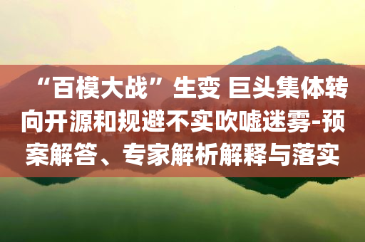“百模大戰(zhàn)”生變 巨頭集體轉(zhuǎn)向開源和規(guī)避不實(shí)吹噓迷霧-預(yù)案解答、專家解析解釋與落實(shí)