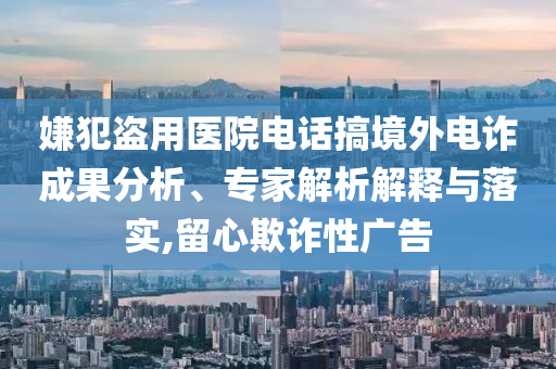 嫌犯盜用醫(yī)院電話搞境外電詐成果分析、專家解析解釋與落實(shí),留心欺詐性廣告