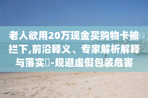 老人欲用20萬現(xiàn)金買購物卡被攔下,前沿釋義、專家解析解釋與落實?-規(guī)避虛假包裝危害