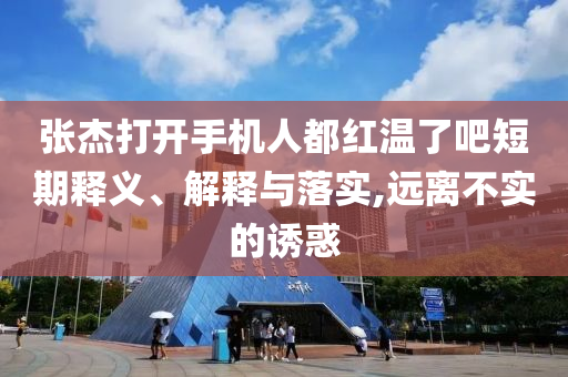 張杰打開手機(jī)人都紅溫了吧短期釋義、解釋與落實(shí),遠(yuǎn)離不實(shí)的誘惑