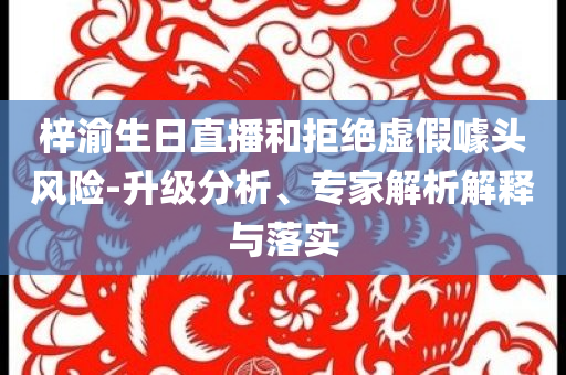 梓渝生日直播和拒絕虛假噱頭風(fēng)險(xiǎn)-升級(jí)分析、專家解析解釋與落實(shí)