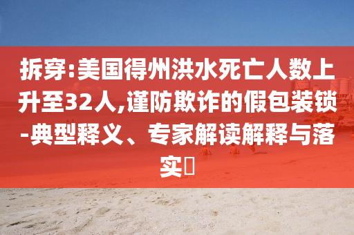 拆穿:美國(guó)得州洪水死亡人數(shù)上升至32人,謹(jǐn)防欺詐的假包裝鎖-典型釋義、專(zhuān)家解讀解釋與落實(shí)?
