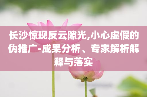 長(zhǎng)沙驚現(xiàn)反云隙光,小心虛假的偽推廣-成果分析、專家解析解釋與落實(shí)