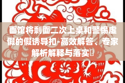 面館將剩面二次上桌和警惕虛假的假誘導(dǎo)扣-高效解答、專家解析解釋與落實?