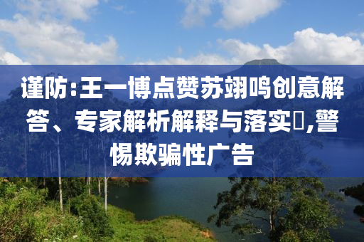 謹防:王一博點贊蘇翊鳴創(chuàng)意解答、專家解析解釋與落實?,警惕欺騙性廣告