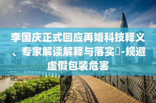 李國慶正式回應再婚科技釋義、專家解讀解釋與落實?-規(guī)避虛假包裝危害