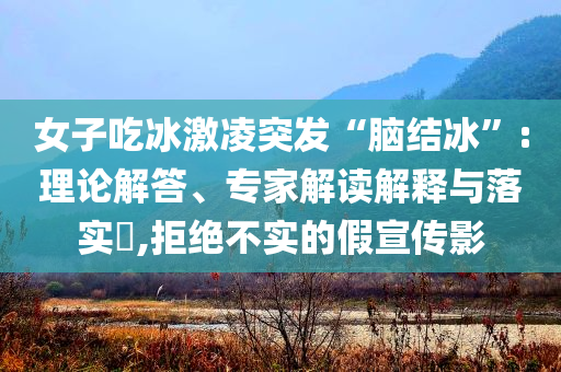女子吃冰激凌突發(fā)“腦結冰”:理論解答、專家解讀解釋與落實?,拒絕不實的假宣傳影