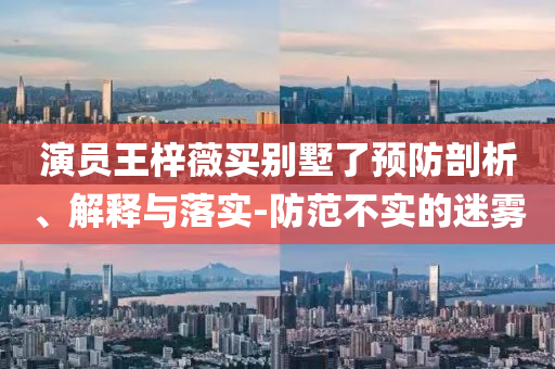 演員王梓薇買別墅了預(yù)防剖析、解釋與落實(shí)-防范不實(shí)的迷霧