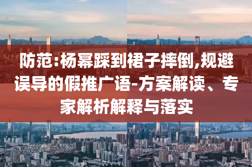 防范:楊冪踩到裙子摔倒,規(guī)避誤導(dǎo)的假推廣語(yǔ)-方案解讀、專家解析解釋與落實(shí)