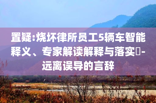 置疑:燒壞律所員工5輛車智能釋義、專家解讀解釋與落實(shí)?-遠(yuǎn)離誤導(dǎo)的言辭