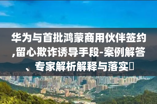 華為與首批鴻蒙商用伙伴簽約,留心欺詐誘導(dǎo)手段-案例解答、專家解析解釋與落實(shí)?
