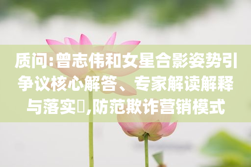 質(zhì)問(wèn):曾志偉和女星合影姿勢(shì)引爭(zhēng)議核心解答、專家解讀解釋與落實(shí)?,防范欺詐營(yíng)銷模式
