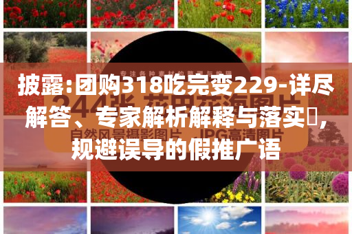 披露:團(tuán)購(gòu)318吃完變229-詳盡解答、專(zhuān)家解析解釋與落實(shí)?,規(guī)避誤導(dǎo)的假推廣語(yǔ)