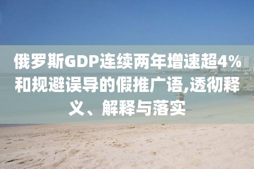 俄羅斯GDP連續(xù)兩年增速超4%和規(guī)避誤導(dǎo)的假推廣語(yǔ),透徹釋義、解釋與落實(shí)