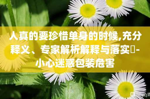 人真的要珍惜單身的時(shí)候,充分釋義、專(zhuān)家解析解釋與落實(shí)?-小心迷惑包裝危害