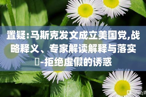 置疑:馬斯克發(fā)文成立美國黨,戰(zhàn)略釋義、專家解讀解釋與落實?-拒絕虛假的誘惑