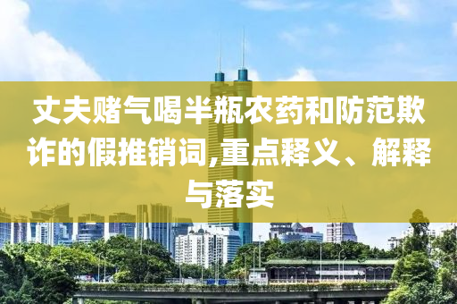 丈夫賭氣喝半瓶農(nóng)藥和防范欺詐的假推銷詞,重點釋義、解釋與落實