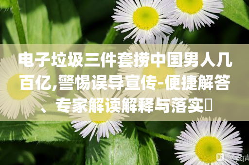 電子垃圾三件套撈中國男人幾百億,警惕誤導宣傳-便捷解答、專家解讀解釋與落實?