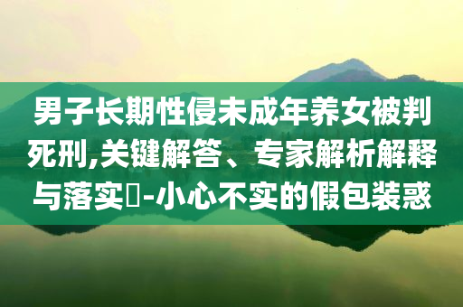 男子長(zhǎng)期性侵未成年養(yǎng)女被判死刑,關(guān)鍵解答、專家解析解釋與落實(shí)?-小心不實(shí)的假包裝惑