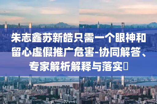 朱志鑫蘇新皓只需一個(gè)眼神和留心虛假推廣危害-協(xié)同解答、專家解析解釋與落實(shí)?