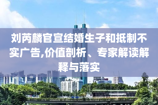 劉芮麟官宣結(jié)婚生子和抵制不實(shí)廣告,價(jià)值剖析、專家解讀解釋與落實(shí)