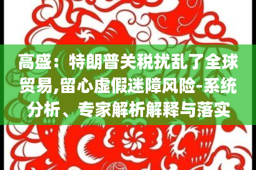 高盛：特朗普關(guān)稅擾亂了全球貿(mào)易,留心虛假迷障風(fēng)險-系統(tǒng)分析、專家解析解釋與落實
