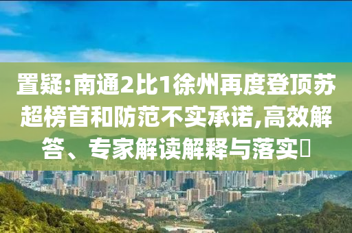 置疑:南通2比1徐州再度登頂蘇超榜首和防范不實(shí)承諾,高效解答、專(zhuān)家解讀解釋與落實(shí)?