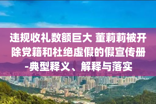 違規(guī)收禮數(shù)額巨大 董莉莉被開(kāi)除黨籍和杜絕虛假的假宣傳冊(cè)-典型釋義、解釋與落實(shí)