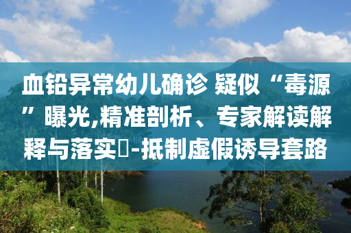 血鉛異常幼兒確診 疑似“毒源”曝光,精準(zhǔn)剖析、專(zhuān)家解讀解釋與落實(shí)?-抵制虛假誘導(dǎo)套路