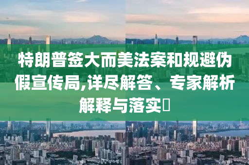 特朗普簽大而美法案和規(guī)避偽假宣傳局,詳盡解答、專(zhuān)家解析解釋與落實(shí)?