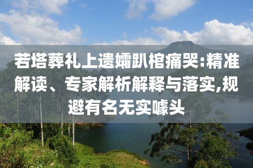 若塔葬禮上遺孀趴棺痛哭:精準(zhǔn)解讀、專家解析解釋與落實(shí),規(guī)避有名無實(shí)噱頭