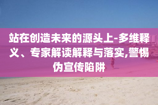 站在創(chuàng)造未來的源頭上-多維釋義、專家解讀解釋與落實(shí),警惕偽宣傳陷阱