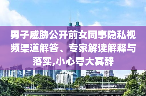 男子威脅公開前女同事隱私視頻渠道解答、專家解讀解釋與落實(shí),小心夸大其辭