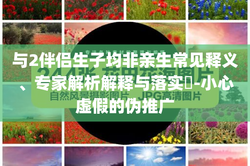 與2伴侶生子均非親生常見釋義、專家解析解釋與落實?-小心虛假的偽推廣