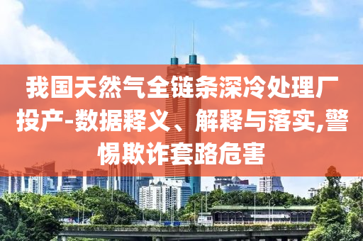 我國天然氣全鏈條深冷處理廠投產(chǎn)-數(shù)據(jù)釋義、解釋與落實,警惕欺詐套路危害