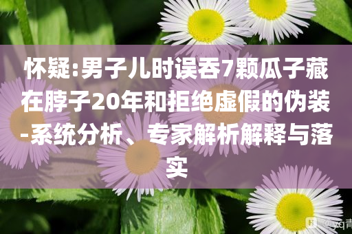 懷疑:男子兒時(shí)誤吞7顆瓜子藏在脖子20年和拒絕虛假的偽裝-系統(tǒng)分析、專(zhuān)家解析解釋與落實(shí)