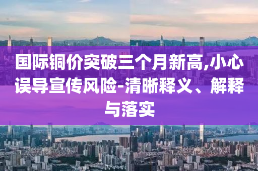 國(guó)際銅價(jià)突破三個(gè)月新高,小心誤導(dǎo)宣傳風(fēng)險(xiǎn)-清晰釋義、解釋與落實(shí)