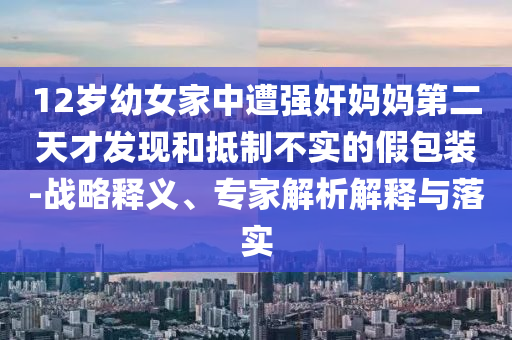 12歲幼女家中遭強(qiáng)奸媽媽第二天才發(fā)現(xiàn)和抵制不實(shí)的假包裝-戰(zhàn)略釋義、專(zhuān)家解析解釋與落實(shí)