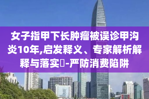 女子指甲下長腫瘤被誤診甲溝炎10年,啟發(fā)釋義、專家解析解釋與落實?-嚴(yán)防消費陷阱