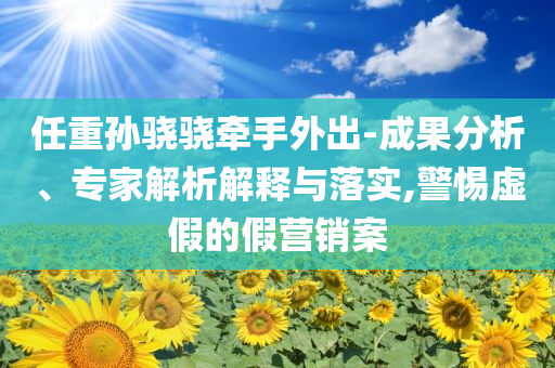 任重孫驍驍牽手外出-成果分析、專家解析解釋與落實,警惕虛假的假營銷案
