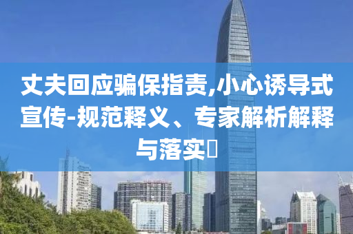 丈夫回應(yīng)騙保指責(zé),小心誘導(dǎo)式宣傳-規(guī)范釋義、專家解析解釋與落實?